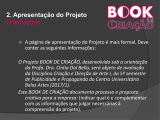2. Apresentação do Projeto
Orientações
 A página de apresentação do Projeto é mais formal. Deve
conter as seguintes informações:
O Projeto BOOK DE CRIAÇÃO, desenvolvido sob a orientação
da Profa. Dra. Cíntia Dal Bello, será objeto de avaliação
da Disciplina Criação e Direção de Arte I, do 5º semestre
de Publicidade e Propaganda do Centro Universitário
Belas Artes (2017/1).
Este BOOK DE CRIAÇÃO documenta processo e proposta
criativa para a empresa: (indicar qual é e complementar
com as informações que julgar necessárias à
compreensão do projeto).
 