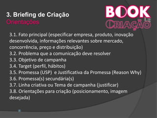 3. Briefing de Criação
Orientações
3.1. Fato principal (especificar empresa, produto, inovação
desenvolvida, informações relevantes sobre mercado,
concorrência, preço e distribuição)
3.2. Problema que a comunicação deve resolver
3.3. Objetivo de campanha
3.4. Target (perfil, hábitos)
3.5. Promessa (USP) e Justificativa da Promessa (Reason Why)
3.6. Promessa(s) secundária(s)
3.7. Linha criativa ou Tema de campanha (justificar)
3.8. Orientações para criação (posicionamento, imagem
desejada)

 