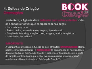 4. Defesa de Criação
Orientações
Neste item, a Agência deve defender com unhas e dentes todas
as decisões criativas que comparecem nas peças.
- Linha criativa / tema
- Textos: títulos, textos de apoio, slogans, tipos de apelo.
- Direção de Arte: diagramação, cores, imagens, apelos imagéticos.
- Uso criativo das mídias?
IMPORTANTE!
A Campanha é avaliada em função de dois atributos: ORIGINALIDADE (tema,
apelos, concepção artística) e ADEQUAÇÃO (a peça atende as necessidades
documentadas no Briefing de Criação?, está em conformidade com o perfil
do target?, contribui para que o objetivo da campanha seja alcançado?,
resolve o problema indicado no Briefing de Criação?).
 