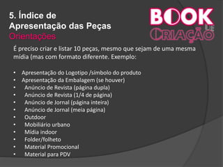 5. Índice de
Apresentação das Peças
Orientações
É preciso criar e listar 10 peças, mesmo que sejam de uma mesma
mídia (mas com formato diferente. Exemplo:
• Apresentação do Logotipo /símbolo do produto
• Apresentação da Embalagem (se houver)
• Anúncio de Revista (página dupla)
• Anúncio de Revista (1/4 de página)
• Anúncio de Jornal (página inteira)
• Anúncio de Jornal (meia página)
• Outdoor
• Mobiliário urbano
• Mídia indoor
• Folder/folheto
• Material Promocional
• Material para PDV
 