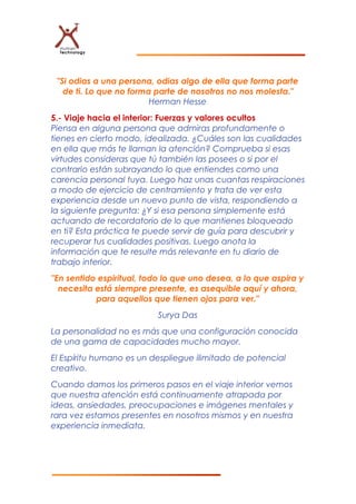 "Si odias a una persona, odias algo de ella que forma parte
de ti. Lo que no forma parte de nosotros no nos molesta."
Herman Hesse
5.- Viaje hacia el interior: Fuerzas y valores ocultos
Piensa en alguna persona que admiras profundamente o
tienes en cierto modo, idealizada. ¿Cuáles son las cualidades
en ella que más te llaman la atención? Comprueba si esas
virtudes consideras que tú también las posees o si por el
contrario están subrayando lo que entiendes como una
carencia personal tuya. Luego haz unas cuantas respiraciones
a modo de ejercicio de centramiento y trata de ver esta
experiencia desde un nuevo punto de vista, respondiendo a
la siguiente pregunta: ¿Y si esa persona simplemente está
actuando de recordatorio de lo que mantienes bloqueado
en ti? Esta práctica te puede servir de guía para descubrir y
recuperar tus cualidades positivas. Luego anota la
información que te resulte más relevante en tu diario de
trabajo interior.
"En sentido espiritual, todo lo que uno desea, a lo que aspira y
necesita está siempre presente, es asequible aquí y ahora,
para aquellos que tienen ojos para ver."
Surya Das
La personalidad no es más que una configuración conocida
de una gama de capacidades mucho mayor.
El Espíritu humano es un despliegue ilimitado de potencial
creativo.
Cuando damos los primeros pasos en el viaje interior vemos
que nuestra atención está continuamente atrapada por
ideas, ansiedades, preocupaciones e imágenes mentales y
rara vez estamos presentes en nosotros mismos y en nuestra
experiencia inmediata.
 