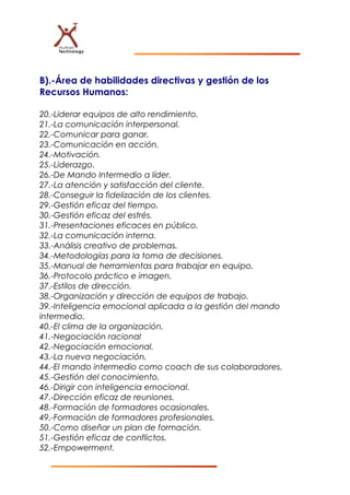 B).-Área de habilidades directivas y gestión de los
Recursos Humanos:
20.-Liderar equipos de alto rendimiento.
21.-La comunicación interpersonal.
22.-Comunicar para ganar.
23.-Comunicación en acción.
24.-Motivación.
25.-Liderazgo.
26.-De Mando Intermedio a líder.
27.-La atención y satisfacción del cliente.
28.-Conseguir la fidelización de los clientes.
29.-Gestión eficaz del tiempo.
30.-Gestión eficaz del estrés.
31.-Presentaciones eficaces en público.
32.-La comunicación interna.
33.-Análisis creativo de problemas.
34.-Metodologías para la toma de decisiones.
35.-Manual de herramientas para trabajar en equipo.
36.-Protocolo práctico e imagen.
37.-Estilos de dirección.
38.-Organización y dirección de equipos de trabajo.
39.-Inteligencia emocional aplicada a la gestión del mando
intermedio.
40.-El clima de la organización.
41.-Negociación racional
42.-Negociación emocional.
43.-La nueva negociación.
44.-El mando intermedio como coach de sus colaboradores.
45.-Gestión del conocimiento.
46.-Dirigir con inteligencia emocional.
47.-Dirección eficaz de reuniones.
48.-Formación de formadores ocasionales.
49.-Formación de formadores profesionales.
50.-Como diseñar un plan de formación.
51.-Gestión eficaz de conflictos.
52.-Empowerment.
 