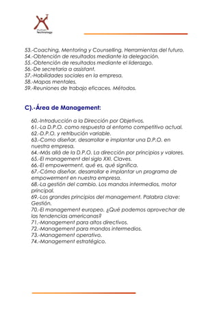 53.-Coaching, Mentoring y Counselling. Herramientas del futuro.
54.-Obtención de resultados mediante la delegación.
55.-Obtención de resultados mediante el liderazgo.
56.-De secretaria a assistant.
57.-Habilidades sociales en la empresa.
58.-Mapas mentales.
59.-Reuniones de trabajo eficaces. Métodos.
C).-Área de Management:
60.-Introducción a la Dirección por Objetivos.
61.-La D.P.O. como respuesta al entorno competitivo actual.
62.-D.P.O. y retribución variable.
63.-Como diseñar, desarrollar e implantar una D.P.O. en
nuestra empresa.
64.-Más allá de la D.P.O. La dirección por principios y valores.
65.-El management del siglo XXI. Claves.
66.-El empowerment, qué es, qué significa.
67.-Cómo diseñar, desarrollar e implantar un programa de
empowerment en nuestra empresa.
68.-La gestión del cambio. Los mandos intermedios, motor
principal.
69.-Los grandes principios del management. Palabra clave:
Gestión.
70.-El management europeo. ¿Qué podemos aprovechar de
las tendencias americanas?
71.-Management para altos directivos.
72.-Management para mandos intermedios.
73.-Management operativo.
74.-Management estratégico.
 
