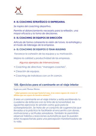 4- EL COACHING ESTRATÉGICO O EMPRESARIAL
Se inspira del coaching deportivo.
Permite el distanciamiento necesario para la reflexión, una
mayor eficacia y la toma de decisiones.
5- EL COACHING DE EQUIPOS DE DIRECCIÓN
Articula de forma coherente la visión de futuro, la estrategia y
el modo de liderazgo de la empresa.
6- EL COACHING DE EQUIPOS O TEAM-BUILDING
Favorece la cohesión de los equipos y su motivación.
Mejora la calidad y productividad de las empresas.
Algunos ejemplos de intervenciones:
• Coaching de directivos “managers-coaches”.
• Creación de equipos.
• Coaching de individuos con un fin común.
105.-Ejercicios para el caminante en el viaje interior
Según nos contó Thomas Merton:
"¿Qué ganamos con navegar hasta la Luna, si no somos capaces de cruzar el
abismo que nos separa de nosotros mismos?".
Si eres un caminante en el viaje interior y estás escribiendo tu
cuaderno de bitácora con la tinta de la honestidad, los
siguientes ejercicios te servirán como guía para la
autoexploración. Se trata de un conjunto de sugerencias que
llevadas a la práctica te facilitarán el encuentro con dones,
motivaciones y actitudes sanadoras. También te permitirán
observar hábitos y reacciones automáticas que te pueden
estar incapacitando para una percepción transformadora de
tu vida.
 