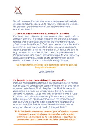 Toda la información que seas capaz de generar a través de
estas sencillas prácticas puede resultarte inspiradora, a modo
de "pellizco", para despertar a una mayor conciencia y
autoconocimiento.
1.- Zona de estacionamiento: Tu conexión - corazón.
Pon la mano en el pecho y posa tu atención en la zona de tu
corazón. Siente el interior de esa área de tu cuerpo mientras
realizas unas cuantas respiraciones profundas y tranquilas.
¿Qué sensaciones tienes? ¿Qué color, forma, sabor, tienen los
sentimientos que experimentas? ¿Sientes esa zona cerrada,
abierta, pesada, vacía, ligera, dolida, o…? Recuerda que no
hay respuestas correctas. Se trata de tu propia experiencia.
Permanece un rato con las sensaciones que te van viniendo y
observa sus cambios. Luego anota la información que te
resulte más relevante en tu diario de trabajo interior.
"No necesitamos mejorar; sólo hemos de soltar lo que nos
bloquea el corazón."
Jack Kornfield
2.- Área de reposo: Descubrimiento y reconexión.
Pasea la mirada detenidamente por el paisaje que te rodea
con el objetivo de descubrir cosas o matices en los que hasta
ahora no te hubieras fijado. Empieza haciéndote presente,
posando la atención en tu respiración. Siente tu cuerpo,
advierte tu postura. Luego mira a tu alrededor como si fuera
la primera vez que lo observases. ¿Tiene aspectos que no
había visto nunca? Experimentarás una mayor reconexión
con el mundo porque te estás permitiendo estar presente
aquí y ahora, liberándote así de las distracciones que te
ocasiona el estar atrapado en tu "dialogo interior".
"En la trastienda de nuestro cerebro, por así decirlo, hay una
llamarada o una explosión de asombro ante nuestra
existencia. La finalidad de la vida artística y espiritual es
ahondar en busca de este sol naciente de admiración."
 