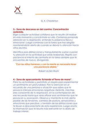 G. K. Chesterton
3.- Zona de descanso en del camino: Concentración
sostenida.
Elige cualquier actividad cotidiana que te resulte útil realizar
en este momento y concéntrate en ella. Comienza poniendo
atención en tu respiración, sintiendo tu presencia física y
emocional. Luego comienza con la tarea que has elegido
manteniéndote alerta de cuando se desvía tu atención hacia
otros asuntos.
Identifica esas distracciones y tranquilamente vuelve a poner
tu atención en la actividad que estás realizando. Repite con
paciencia el intento de centrarte en la tarea siempre que te
encuentres de nuevo, divagando.
"Con los niños traviesos y con la mente es necesario tener
una paciencia afable."
Robert Actkin Roshi
4.- Zona de aparcamiento: Echando el”freno de mano”.
Para tus actividades y permítete un respiro para experimentar
un sentimiento en profundidad. Pon tu atención en el
recuerdo de una persona o situación que sabes que te
provoca intensas emociones negativas. Detente, mientras
eres consciente de tu respiración, en la contemplación de
ese recuerdo hasta que veas aflorar esos sentimientos que te
provocan su evocación. Observa y mantente lo más alerta
posible de las tensiones, cambios de postura, sensaciones y
emociones que percibas, y también de las distracciones que
te llevan a desconectarte de esta experiencia. Luego anota
la información que te resulte más relevante en tu diario de
trabajo interior.
 