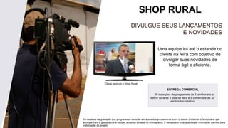 SHOP RURAL
Uma equipe irá até o estande do
cliente na feira com objetivo de
divulgar suas novidades de
forma ágil e eficiente.
DIVULGUE SEUS LANÇAMENTOS
E NOVIDADES
Clique para ver o Shop Rural.
Os detalhes da gravação dos programetes deverão ser acertados previamente entre o cliente (incluindo o funcionário que
acompanhará a gravação) e a equipe, evitando atrasos no cronograma. É necessário uma quantidade mínima de clientes para
viabilização do projeto.
ENTREGA COMERCIAL
09 inserções de programete de 1’ em horário a
definir durante 3 dias de feira e 5 comerciais de 30”
em horário rotativo.
 