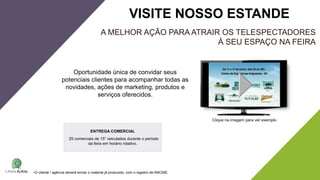 A MELHOR AÇÃO PARA ATRAIR OS TELESPECTADORES
À SEU ESPAÇO NA FEIRA
Oportunidade única de convidar seus
potenciais clientes para acompanhar todas as
novidades, ações de marketing, produtos e
serviços oferecidos.
VISITE NOSSO ESTANDE
Clique na imagem para ver exemplo
•O cliente / agência deverá enviar o material já produzido, com o registro de ANCINE.
ENTREGA COMERCIAL
25 comerciais de 15” veiculados durante o período
da feira em horário rotativo.
 