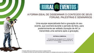 A FORMA IDEAL DE DISSEMINAR O CONTEÚDO DE SEUS
FÓRUNS, PALESTRAS E SEMINÁRIOS
Uma equipe especializada fará a gravação do seu
evento, que ocorrerá durante o período da feira, para
posteriormente ser editado (duração de 44’) e
transmitido uma semana após a gravação.
• Proposta válida para eventos que ocorram no espaço da feira.
• O conteúdo do evento que será transmitido deverá passar por avaliação prévia pela área editorial do Canal Rural.
ENTREGA COMERCIAL
15 chamadas de divulgação de 15”, vinheta de 5”
de abertura e encerramento e comercial de 30” no
break.
 