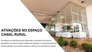 Os eventos no Espaço Canal Rural já são tradicionais
pelo conteúdo abordado totalmente dirigido e qualificado,
reunindo os principais líderes e entidades representativas
do setor. Os eventos no Espaço Canal Rural já são
tradicionais pelo conteúdo abordado totalmente dirigido e
qualificado, reunindo os principais líderes e entidades
representativas do setor.
ATIVAÇÕES NO ESPAÇO
CANAL RURAL
Os espaços do Canal Rural já são tradicionais e conhecidos nas feiras do
agronegócio, pois além de trazer conteúdo de qualidade, é uma oportunidade dos
clientes realizarem seus eventos próprios ou patrocinar as atividades de network.
 