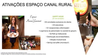 ATIVAÇÕES ESPAÇO CANAL RURAL
HAPPY HOUR
(2h de duração)
• 50 convidados exclusivos do cliente;
• 03 executivos;
• 01 recepcionista uniformizada¹;
• Logomarca do patrocinador no avental do garçom;
• 02 Roll up institucional;
• Distribuição de brindes/folders;
• Atração musical local;
• Serviço de buffet (churrasco³).
¹ Uniformes para recepcionistas de responsabilidade do cliente.
³ Ativação da Happy Hour conta com serviço de churrasco com bebidas alcoólicas e não alcoólicas inclusas
 