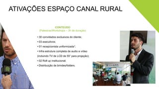 ATIVAÇÕES ESPAÇO CANAL RURAL
CONTEÚDO
(Palestras/Workshops – 3h de duração)
• 30 convidados exclusivos do cliente;
• 03 executivos;
• 01 recepcionista uniformizada¹;
• Infra estrutura completa de audio e vídeo
(incluindo TV de LCD de 55” para projeção);
• 02 Roll up institucional;
• Distribuição de brindes/folders.
 
