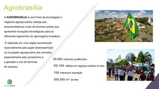 Agrobrasília
95.000 visitantes qualificados
R$ 700 milhões emnegóciosiniciadosna feira
168 marcasem exposição
500.000 m² deárea
A AGROBRASÍLIA é uma Feira de tecnologias e
negócios agropecuários voltada aos
empreendedores rurais de diversos portes que
apresenta inovações tecnológicas para os
diferentes segmentos do agronegócio brasileiro.
É realizada em uma região reconhecida
nacionalmente pelo papel desempenhado
na ocupação agropecuária dos cerrados,
especialmente pelo pioneirismo e
a geração e uso de técnicas
de sucesso.
 