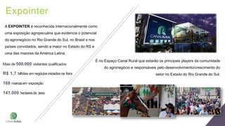 Expointer
A EXPOINTER é reconhecida internacionalmente como
uma exposição agropecuária que evidencia o potencial
do agronegócio no Rio Grande do Sul, no Brasil e nos
países convidados, sendo a maior no Estado do RS e
uma das maiores da América Latina.
Mais de 500.000 visitantes qualificados
R$ 1,7 bilhões emnegóciosiniciadosna feira
168 marcasem exposição
141.000 hectaresde área
É no Espaço Canal Rural que estarão os principais players da comunidade
do agronegócio e responsáveis pelo desenvolvimento/crescimento do
setor no Estado do Rio Grande do Sul.
 