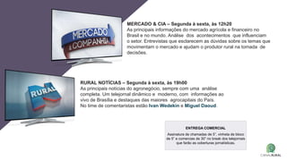 MERCADO & CIA – Segunda à sexta, às 12h20
As principais informações do mercado agrícola e financeiro no
Brasil e no mundo. Análise dos acontecimentos que influenciam
o setor. Entrevistas que esclarecem as dúvidas sobre os temas que
movimentam o mercado e ajudam o produtor rural na tomada de
decisões.
RURAL NOTÍCIAS – Segunda à sexta, às 19h00
As principais notícias do agronegócio, sempre com uma análise
completa. Um telejornal dinâmico e moderno, com informações ao
vivo de Brasília e destaques das maiores agrocapitais do País.
No time de comentaristas estão Ivan Wedekin e Miguel Daoud.
ENTREGA COMERCIAL
Assinatura de chamadas de 5”, vinheta de bloco
de 5” e comercias de 30” no break dos telejornais
que farão as coberturas jornalísticas.
 