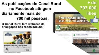 sociais.
+ de
707.000
likes
As publicações do Canal Rural
no Facebook atingem
diariamente mais de
700 mil pessoas.
O Canal Rural fará webcard de
divulgação nas redes sociais.
Acompanhe o Canal Rural e fique por dentro
de tudo que acontece na Expointer!
Logo do
cliente
Oferecimento:
*Imagem de webcard meramente ilustrativos
 