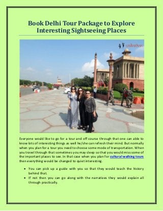 Book Delhi Tour Package to Explore
Interesting Sightseeing Places
Everyone would like to go for a tour and off course through that one can able to
know lots of interesting things as well he/she can refresh their mind. But normally
when you plan for a tour you need to choose some mode of transportation. When
you travel through that sometimes you may sleep so that you would miss some of
the important places to see. In that case when you plan for cultural walking tours
then everything would be changed to quiet interesting.
 You can pick up a guide with you so that they would teach the history
behind that.
 If not then you can go along with the narratives they would explain all
through practically.
 