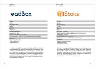 STARTUPS 
P I T C H 
STARTUPS 
P I T C H 
NOME 
eadBox 
ACELERADORA 
Wayra 
EQUIPE 
11 pessoas 
SETOR DE ATUAÇÃO 
Educação/RH - B2B 
MODELO DE NEGÓCIO/RECEITA 
SaaS (Software as a Service) com pagamentos por mensalidades 
CONTATO 
Nilson Filatieri da Silva 
nilson@eadbox.com 
www.eadbox.com 
A eadBox é uma plataforma para e-learning (ou LMS) completa, fácil 
de usar e que pode ser integrada com o ERP ou CRM da empresa. Nela 
a empresa cria facilmente cursos personalizados e intuitivos, para 
que o colaborador tenha acesso a treinamentos focados em sua área 
de atuação – com aulas em vídeos, animações, arquivos de pdf, word, 
ppt e transmissões ao vivo. Fácil de criar e usar, a plataforma oferece 
ainda relatórios completos para melhorias na forma de aprendizado e 
engajamento do funcionário. 
NOME 
eStoks 
ACELERADORA 
21212 
EQUIPE 
9 pessoas 
SETOR DE ATUAÇÃO 
Construção civil/ Indústrias & Varejo de Eletro-eletrônico / 
e-commerce – B2B2C 
MODELO DE NEGÓCIO/RECEITA 
Prestação de serviço e Marketplace de Liquidação 
CONTATO 
Isabel Wanderley da Silveira 
bel@estoks.com.br 
www.estocks.com.br 
A eStoks é uma organização especializada em solucionar o problema 
de estoques excedentes e logística reversa de grandes empresas. 
No seu portal on-line, estão à venda produtos novos e usados, de 
procedência garantida, com descontos de até 90%. O cliente poderá 
encontrar eletrodomésticos, móveis, produtos de decoração e 
iluminação, informática, telefonia entre outros. 
15 16 
 