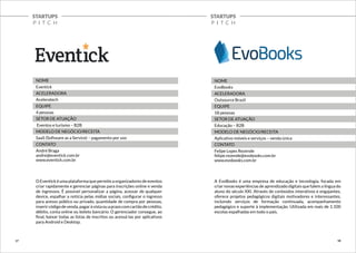 STARTUPS 
P I T C H 
STARTUPS 
P I T C H 
NOME 
Eventick 
ACELERADORA 
Aceleratech 
EQUIPE 
4 pessoas 
SETOR DE ATUAÇÃO 
Eventos e turismo – B2B 
MODELO DE NEGÓCIO/RECEITA 
SaaS (Software as a Service) – pagamento por uso 
CONTATO 
André Braga 
andre@eventick.com.br 
www.eventick.com.br 
O Eventick é uma plataforma que permite a organizadores de eventos 
criar rapidamente e gerenciar páginas para inscrições online e venda 
de ingressos. É possível personalizar a página, acessar de qualquer 
device, espalhar a notícia pelas mídias sociais, configurar o ingresso 
para acesso público ou privado, quantidade de compra por pessoas, 
inserir código de venda, pagar à vista ou a prazo com cartão de crédito, 
débito, conta online ou boleto bancário. O gerenciador consegue, ao 
final, baixar todas as listas de inscritos ou acessá-las por aplicativos 
para Android e Desktop. 
NOME 
EvoBooks 
ACELERADORA 
Outsource Brazil 
EQUIPE 
18 pessoas 
SETOR DE ATUAÇÃO 
Educação – B2B 
MODELO DE NEGÓCIO/RECEITA 
Aplicativo móveis e serviços – venda única 
CONTATO 
Felipe Lopes Rezende 
felipe.rezende@evobooks.com.br 
www.evobooks.com.br 
A EvoBooks é uma empresa de educação e tecnologia, focada em 
criar novas experiências de aprendizado digitais que falem a língua do 
aluno do século XXI. Através de conteúdos interativos e engajantes, 
oferece projetos pedagógicos digitais motivadores e interessantes, 
incluindo serviços de formação continuada, acompanhamento 
pedagógico e suporte à implementação. Utilizada em mais de 1.100 
escolas espalhadas em todo o país. 
17 18 
 