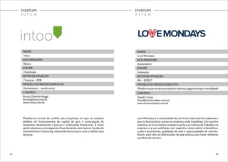 STARTUPS 
P I T C H 
STARTUPS 
P I T C H 
NOME 
Intoo 
ACELERADORA 
Wayra 
EQUIPE 
10 pessoas 
SETOR DE ATUAÇÃO 
Finanças – B2B 
MODELO DE NEGÓCIO/RECEITA 
Marketplace – venda única 
CONTATO 
Bruno Oliveira Maggi 
bruno@intoo.com.br 
www.intoo.com.br 
Plataforma on-line de crédito para empresas em que se realizam 
pedidos de financiamento de capital de giro e antecipação de 
recebíveis diretamente a bancos e instituições financeiras. A Intoo 
ajuda empresas a conseguirem financiamento com bancos, fundos de 
investimentos e factoring, reduzindo burocracia e com a melhor taxa 
de juros. 
NOME 
Love Mondays 
ACELERADORA 
Aceleratech 
EQUIPE 
8 pessoas 
SETOR DE ATUAÇÃO 
RH – B2B2C 
MODELO DE NEGÓCIO/RECEITA 
Plataforma para empresas atraírem talentos, pagamento por mensalidade 
CONTATO 
David Curran 
dave@lovemondays.com.br 
www.lovemondays.com.br 
Love Mondays é a comunidade de carreiras onde você fica sabendo o 
que os funcionários acham da empresa onde trabalham. De maneira 
anônima, os funcionários revelam os prós e os contras de trabalhar na 
empresa e a sua satisfação com aspectos como salário e benefícios, 
cultura da empresa, qualidade de vida e oportunidades de carreira. 
Assim, você tem as informações de que precisa para fazer melhores 
escolhas de carreira. 
19 20 
 