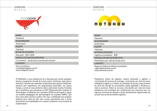 STARTUPS 
P I T C H 
STARTUPS 
P I T C H 
NOME 
MobGeek 
ACELERADORA 
Aceleratech 
EQUIPE 
4 pessoas 
SETOR DE ATUAÇÃO 
Educação – B2C e B2B 
MODELO DE NEGÓCIO/RECEITA 
E-commerce – venda única e pacote para escolas 
CONTATO 
Ana Luisa Santos 
contato@mobgeek.com.br 
www.mobgeek.com.br 
A MobGeek é uma plataforma de e-learning que ensina qualquer 
pessoa a programar através de cursos online, mentorias, exercícios e 
webcasts. Através de conteúdos produzidos pela própria MobGeek, 
pessoas sem experiência em programação aprendem, em pouco 
tempo, a construir seus primeiros sites e aplicativos móveis. Fundada 
por 2 brasileiros que estudaram no MIT (Massachusetts Institute of 
Technology), a MobGeek traz conteúdo 100% em português e segue 
um modelo pedagógico de aprendizagem em projetos (ABPr), que 
tem como ideia central a prática. Por isso, a MobGeek traz projetos 
práticos para cada um dos seus cursos, permitindo que o aluno 
desenvolva suas habilidades em resolver problemas reais através da 
programação. 
NOME 
Motonow 
ACELERADORA 
Aceleratech 
EQUIPE 
9 pessoas 
SETOR DE ATUAÇÃO 
Logística e transporte – B2B 
MODELO DE NEGÓCIO/RECEITA 
Marketplace por meio de venda única 
CONTATO 
Rogerio Cardoso de Oliveira Guimarães 
rogerio@motonow.com.br 
www.motonow.com.br 
Plataforma online de logística urbana destinada a agilizar a 
contratação de serviços de entregas, conectando, por meio de nossa 
inteligência logística, o cliente ao prestador de serviço mais próximo 
do local de retirada da encomenda, dando agilidade e eficiência a 
todo o processo. Todos os serviços contratados por meio de nossa 
plataforma são prestados por profissionais que passaram por um 
rigoroso processo de seleção e estão devidamente regularizados de 
acordo com as leis de trânsito vigentes. 
21 22 
 