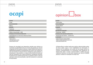 STARTUPS 
P I T C H 
STARTUPS 
P I T C H 
NOME 
Ocapi 
ACELERADORA 
Wayra 
EQUIPE 
9 pessoas 
SETOR DE ATUAÇÃO 
Mídia e comunicação – B2B 
MODELO DE NEGÓCIO/RECEITA 
SaaS (Software as a Service) e Revenue-Share 
CONTATO 
Uilton Dutra 
uilton@ocapi.com.br 
www.ocapi.com.br 
Empresa de tecnologia que desenvolve soluções para otimizar os 
resultados da publicidade online. As receitas são geradas por meio da 
integração de informações de ofertas, criação dinâmica de banners e 
segmentação baseada no entendimento do usuário e do contexto em 
que está inserido. A solução Vitrines Inteligentes ajuda publishers a 
aumentarem o faturamento e a criarem novas fontes de receita por 
meio de campanhas com criativos dinâmicos, retargeting e big data. 
A plataforma em modelo SaaS permite ao publisher reduzir custos da 
operação comercial, aumentando o valor do inventário e a conversão 
de anunciantes. 
NOME 
Opinion Box 
ACELERADORA 
Acelera MGTI 
EQUIPE 
10 pessoas 
SETOR DE ATUAÇÃO 
Marketing – B2B2C 
MODELO DE NEGÓCIO/RECEITA 
Ampla base de clientes – venda única 
CONTATO 
Felipe Schepers Santos Melo 
felipe.schepers@opinionbox.com 
www.opinionbox.com 
A Opinion Box é a melhor opção para realizar coleta de dados online 
de forma rápida, segura e com credibilidade das informações. É 
possível criar as pesquisas com auxílio de uma equipe técnica ou 
construir automaticamente um questionário pela plataforma do 
Opinion Box. Após a criação, é possível definir o público-alvo que 
realmente interessa, em uma base composta por mais de 130.000 
pessoas, e analisar os resultados em tempo real. 
23 24 
 