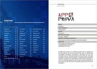 AppProva 
Aulalivre.net 
Convenia 
eadBox 
eStoks 
Eventick 
EvoBooks 
Intoo 
Love Mondays 
MobGeek 
Motonow 
Ocapi 
Opinion Box 
Poup 
Sensorbox do Brasil 
Aentropico 
brainOn 
Chegue.Lá 
Dataevent 
dod 
Econodata 
EduSynch 
GoGeo 
HelloUniverse 
Kiduca 
KinCentral 
Kudo Learning 
LabSynapse 
Leva Lá 
STARTUPS 
Í N D I C E 
Media Relevance 
mercafácil 
Paga pra mim 
payparking 
Pega Plantão 
Prodeaf 
Profes 
Reglare 
Sensimob 
TemErro? 
VibeZone 
wonq 
P I TC H E S 
STARTUPS 
P I T C H 
NOME 
AppProva 
ACELERADORA 
Acelera MGTI 
EQUIPE 
15 pessoas 
SETOR DE ATUAÇÃO 
Educação – B2B2C 
MODELO DE NEGÓCIO/RECEITA 
Ampla base de clientes com pagamento de mensalidades 
CONTATO 
João Guilherme Rodrigues Gallo 
joaogallo@appprova.com.br 
www.appprova.com.br 
O AppProva foi criado com o objetivo de ajudar jovens a melhorarem 
seu desempenho nas provas escolares por meio de plataformas 
tecnológicas inovadoras, interativas e divertidas, em que são 
realizados testes on-line padronizados em formato de quiz, simulados 
e desafios. A partir dessa interação, a plataforma gera avançados 
relatórios estatísticos de desempenho, que ajudam instituições a 
terem um profundo diagnóstico das fraquezas e potencialidades de 
seus alunos, permitindo assim a otimização e ajuste de seu processo 
pedagógico. 
12 
13 
14 
15 
16 
17 
18 
19 
20 
21 
22 
23 
24 
25 
26 
27 
27 
28 
28 
29 
29 
30 
30 
31 
31 
32 
32 
33 
33 
34 
34 
35 
35 
36 
36 
37 
37 
38 
38 
39 
39 
11 12 
 