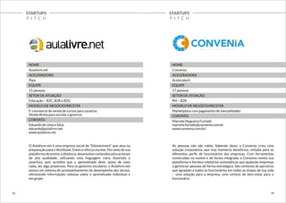 STARTUPS 
P I T C H 
STARTUPS 
P I T C H 
NOME 
Aulalivre.net 
ACELERADORA 
Pipa 
EQUIPE 
11 pessoas 
SETOR DE ATUAÇÃO 
Educação – B2C, B2B e B2G 
MODELO DE NEGÓCIO/RECEITA 
E-commerce de venda de cursos para usuários 
Venda direta para escolas e governo 
CONTATO 
Eduardo de Lima e Silva 
eduardo@aulalivre.net 
www.aulalivre.net 
O Aulalivre.net é uma empresa social de “Edutainment” que atua na 
preparação para o Vestibular, Enem e reforço escolar. Por meio de sua 
plataforma de ensino a distância, desenvolve conteúdos educacionais 
de alta qualidade, utilizando uma linguagem clara, divertida e 
assertiva, pois acredita que o aprendizado deve, antes de mais 
nada, ser algo prazeroso. Para os gestores escolares, o Aulalivre.net 
possui um sistema de acompanhamento do desempenho dos alunos, 
oferecendo informações valiosas sobre o aprendizado individual e 
em grupo. 
NOME 
Convenia 
ACELERADORA 
Aceleratech 
EQUIPE 
17 pessoas 
SETOR DE ATUAÇÃO 
RH – B2B 
MODELO DE NEGÓCIO/RECEITA 
Marketplace com pagamento de mensalidades 
CONTATO 
Marcelo Nogueira Furtado 
marcelo.furtado@convenia.com.br 
www.convenia.com.br/ 
As pessoas não são robôs. Sabendo disso, a Convenia criou uma 
solução corporativa, que traz inúmeros benefícios, voltada para os 
diferentes perfis de funcionários das empresas. Com ferramentas 
construídas na nuvem e de forma integrada, a Convenia monta sua 
plataforma e fornece relatórios automáticos que ajudarão empresas 
a gerenciar pessoas de forma estratégica. São centenas de parceiros 
que agradam a todos os funcionários em todas as etapas de sua vida 
– uma solução para a empresa, uma certeza de bem-estar para o 
funcionário. 
13 14 
 