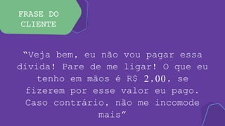 FRASE DO
CLIENTE
“Veja bem, eu não vou pagar essa
dívida! Pare de me ligar! O que eu
tenho em mãos é R$ 2,00, se
fizerem por esse valor eu pago.
Caso contrário, não me incomode
mais”
 