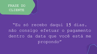 FRASE DO
CLIENTE
“Eu só recebo daqui 15 dias,
não consigo efetuar o pagamento
dentro da data que você está me
propondo”
 