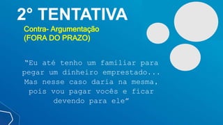 2° TENTATIVA
Contra- Argumentação
(FORA DO PRAZO)
“Eu até tenho um familiar para
pegar um dinheiro emprestado...
Mas nesse caso daria na mesma,
pois vou pagar vocês e ficar
devendo para ele”
 