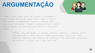 01
ARGUMENTAÇÃO
“João, estou aqui para te ajudar a entender o
que é mais vantajoso para você. Caso o senhor
não efetue o pagamento, juros e multas irão
continuar correndo e daqui a poucos dias o valor
estará maior do que este que estou te oferendo
hoje”
“Tendo isso em vista, é um bom negócio. Afinal, o débito seria
regularizado e você teria o nome positivado. Com isso, você
poderia aumentar seu limite de crédito e ter melhores condições
de acertar o valor com o seu familiar”
 