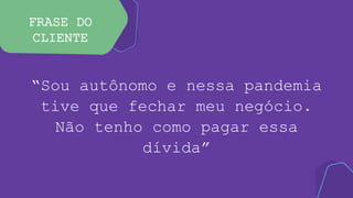 FRASE DO
CLIENTE
“Sou autônomo e nessa pandemia
tive que fechar meu negócio.
Não tenho como pagar essa
dívida”
 