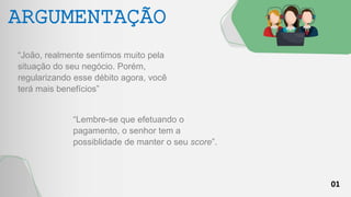 01
ARGUMENTAÇÃO
“João, realmente sentimos muito pela
situação do seu negócio. Porém,
regularizando esse débito agora, você
terá mais benefícios”
“Lembre-se que efetuando o
pagamento, o senhor tem a
possiblidade de manter o seu score”.
 