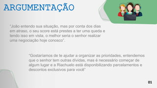 01
ARGUMENTAÇÃO
“João entendo sua situação, mas por conta dos dias
em atraso, o seu score está prestes a ter uma queda e
tendo isso em vista, o melhor seria o senhor realizar
uma negociação hoje conosco”.
“Gostaríamos de te ajudar a organizar as prioridades, entendemos
que o senhor tem outras dívidas, mas é necessário começar de
algum lugar e a Riachuelo está disponibilizando parcelamentos e
descontos exclusivos para você”
 