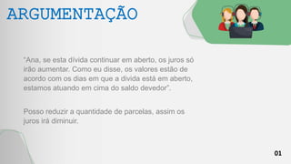01
ARGUMENTAÇÃO
“Ana, se esta dívida continuar em aberto, os juros só
irão aumentar. Como eu disse, os valores estão de
acordo com os dias em que a divida está em aberto,
estamos atuando em cima do saldo devedor”.
Posso reduzir a quantidade de parcelas, assim os
juros irá diminuir.
 