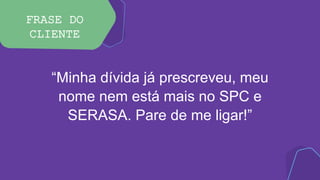 FRASE DO
CLIENTE
“Minha dívida já prescreveu, meu
nome nem está mais no SPC e
SERASA. Pare de me ligar!”
 