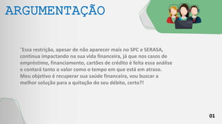 01
ARGUMENTAÇÃO
“Essa restrição, apesar de não aparecer mais no SPC e SERASA,
continua impactando na sua vida financeira, já que nos casos de
empréstimo, financiamento, cartões de crédito é feita essa análise
e contará tanto o valor como o tempo em que está em atraso.
Meu objetivo é recuperar sua saúde financeira, vou buscar a
melhor solução para a quitação do seu débito, certo?!
 