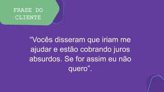 FRASE DO
CLIENTE
“Vocês disseram que iriam me
ajudar e estão cobrando juros
absurdos. Se for assim eu não
quero”.
 
