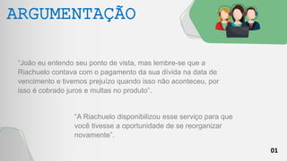 01
ARGUMENTAÇÃO
“João eu entendo seu ponto de vista, mas lembre-se que a
Riachuelo contava com o pagamento da sua dívida na data de
vencimento e tivemos prejuízo quando isso não aconteceu, por
isso é cobrado juros e multas no produto”.
“A Riachuelo disponibilizou esse serviço para que
você tivesse a oportunidade de se reorganizar
novamente”.
 