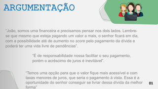 01
ARGUMENTAÇÃO
“João, somos uma financeira e precisamos pensar nos dois lados. Lembre-
se que mesmo que esteja pagando um valor a mais, o senhor ficará em dia,
com a possibilidade até de aumento no score pelo pagamento da dívida e
poderá ter uma vida livre de pendências”.
“É de responsabilidade nossa facilitar o seu pagamento,
porém o acréscimo de juros é inevitável”.
“Temos uma opção para que o valor fique mais acessível e com
taxas menores de juros, que seria o pagamento à vista. Essa é a
oportunidade do senhor conseguir se livrar dessa dívida da melhor
forma”
 
