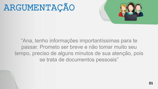 01
ARGUMENTAÇÃO
“Ana, tenho informações importantíssimas para te
passar. Prometo ser breve e não tomar muito seu
tempo, preciso de alguns minutos de sua atenção, pois
se trata de documentos pessoais”
 