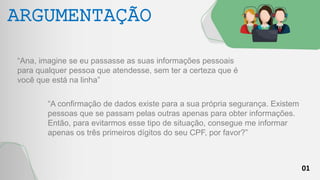 01
ARGUMENTAÇÃO
“Ana, imagine se eu passasse as suas informações pessoais
para qualquer pessoa que atendesse, sem ter a certeza que é
você que está na linha”
“A confirmação de dados existe para a sua própria segurança. Existem
pessoas que se passam pelas outras apenas para obter informações.
Então, para evitarmos esse tipo de situação, consegue me informar
apenas os três primeiros dígitos do seu CPF, por favor?”
 