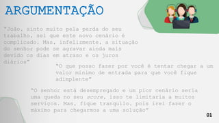01
ARGUMENTAÇÃO
“João, sinto muito pela perda do seu
trabalho, sei que este novo cenário é
complicado. Mas, infelizmente, a situação
do senhor pode se agravar ainda mais
devido os dias em atraso e os juros
diários”
“O que posso fazer por você é tentar chegar a um
valor mínimo de entrada para que você fique
adimplente”
“O senhor está desempregado e um pior cenário seria
uma queda no seu score, isso te limitaria a muitos
serviços. Mas, fique tranquilo, pois irei fazer o
máximo para chegarmos a uma solução”
 