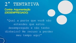 2° TENTATIVA
“Qual a parte que você não
entendeu que estou
desempregado e não tenho
dinheiro? Me recuso a perder
meu tempo aqui”
Contra- Argumentação
(DESEMPREGADO)
 