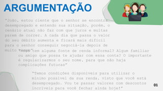 01
ARGUMENTAÇÃO
“João, estou ciente que o senhor se encontra
desempregado e entendo sua situação, porém, o
cenário atual não faz com que juros e multas
parem de correr. A cada dia que passa o valor
do seu débito aumenta e ficará mais difícil
para o senhor conseguir negociá-la depois de
muito tempo”
“Você tem alguma fonte de renda informal? Algum familiar
ou amigo que possa te ajudar com essa conta? O importante
é regularizarmos o seu nome, para que não haja
complicações futuras”
“Temos condições disponíveis para utilizar o
mínimo possível da sua renda, visto que você está
desempregado. Vou te passar valores com descontos
incríveis para você fechar ainda hoje!”
 