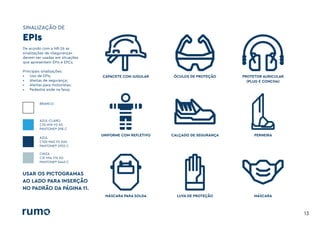 SINALIZAÇÃO DE
13
De acordo com a NR-26 as
sinalizações de «Segurança»
devem ser usadas em situações
que apresentem EPIs e EPCs.
Principais sinalizações:
• Uso de EPIs;
• Alertas de segurança;
• Alertas para motoristas;
• Pedestre ande na faixa;
BRANCO
AZUL-CLARO
C70 M19 Y0 K0
PANTONE® 298 C
AZUL
C100 M45 Y0 K60
PANTONE® 2955 C
CINZA
C31 M14 Y14 K0
PANTONE® 5445 C
EPIs
USAR OS PICTOGRAMAS
AO LADO PARA INSERÇÃO
NO PADRÃO DA PÁGINA 11.
CAPACETE COM JUGULAR
UNIFORME COM REFLETIVO
MÁSCARA PARA SOLDA
ÓCULOS DE PROTEÇÃO
CALÇADO DE SEGURANÇA
LUVA DE PROTEÇÃO
PROTETOR AURICULAR
(PLUG E CONCHA)
PERNEIRA
MÁSCARA
 