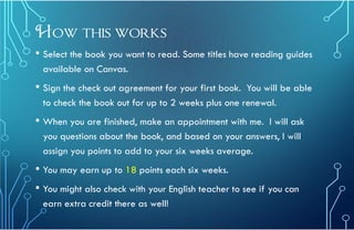 How this works
• Select the book you want to read. Some titles have reading guides
available on Canvas.
• Sign the check out agreement for your first book. You will be able
to check the book out for up to 2 weeks plus one renewal.
• When you are finished, make an appointment with me. I will ask
you questions about the book, and based on your answers, I will
assign you points to add to your six weeks average.
• You may earn up to 18 points each six weeks.
• You might also check with your English teacher to see if you can
earn extra credit there as well!
 