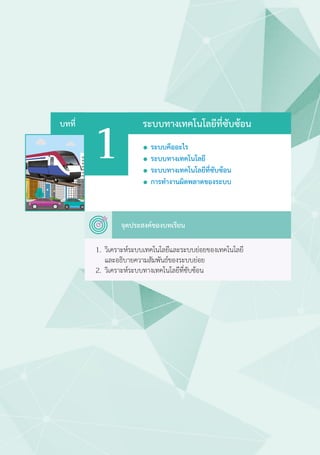 1
ระบบทางเทคโนโลยีที่ซับซ้อน
	 จุดประสงค์ของบทเรียน
บทที่
1.	 วิเคราะห์ระบบเทคโนโลยีและระบบย่อยของเทคโนโลยี
	 และอธิบายความสัมพันธ์ของระบบย่อย
2.	 วิเคราะห์ระบบทางเทคโนโลยีที่ซับซ้อน
  ระบบคืออะไร
  ระบบทางเทคโนโลยี
  ระบบทางเทคโนโลยีที่ซับซ้อน
  การทำ�งานผิดพลาดของระบบ
 