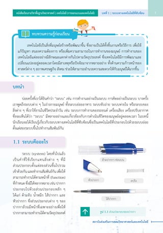 บทนำ�
	 	 บ่อยครั้งที่เราได้ยินคำ�ว่า “ระบบ” เช่น การทำ�งานอย่างเป็นระบบ การคิดอย่างเป็นระบบ บางครั้ง
เราพูดถึงระบบต่าง ๆ ในร่างกายมนุษย์ ทั้งระบบย่อยอาหาร ระบบขับถ่าย ระบบหายใจ หรือระบบของ      
สิ่งต่าง ๆ ที่เราใช้งานในชีวิตประจำ�วัน เช่น ระบบการทำ�งานของรถยนต์ เครื่องเสียง เครื่องปรับอากาศ      
ซึ่งจะเห็นได้ว่า “ระบบ” มีหลายอย่างและเกี่ยวข้องกับการดำ�เนินชีวิตของมนุษย์อยู่ตลอดเวลา ในบทนี้
นักเรียนจะได้เรียนรู้เกี่ยวกับระบบทางเทคโนโลยีที่ซับซ้อนซึ่งเป็นเทคโนโลยีที่ประกอบไปด้วยระบบย่อย
ตั้งแต่สองระบบขึ้นไปทำ�งานสัมพันธ์กัน
1.1	 ระบบคืออะไร
	 	 ระบบ (system) โดยทั่วไปแล้ว
เป็นคำ�ที่ใช้เรียกแทนสิ่งต่าง ๆ ที่มี            
ส่วนประกอบตั้งแต่สองส่วนขึ้นไปรวม   
เข้าด้วยกัน และทำ�งานสัมพันธ์กัน เพื่อให้
สามารถทำ�งานได้ตามหน้าที่ (function)
ที่กำ�หนด ซึ่งมีได้หลากหลาย เช่น ปากกา
ประกอบไปด้วยส่วนประกอบหลัก ๆ
ได้แก่ ด้ามจับ น้ำ�หมึก ไส้ปากกา และ
หัวปากกา ซึ่งส่วนประกอบต่าง ๆ ของ
ปากกาล้วนมีหน้าที่เฉพาะอย่างเพื่อให้
ปากกาสามารถทำ�งานได้ตามวัตถุประสงค์ รูป 1.1 ส่วนประกอบของปากกา
ด้ามปากกา-ท่อนบน
หัวปากกา
ไส้ปากกา
สปริง
	 	 เทคโนโลยีเป็นสิ่งที่มนุษย์สร้างหรือพัฒนาขึ้น ซึ่งอาจเป็นได้ทั้งชิ้นงานหรือวิธีการ เพื่อใช้       
แก้ปัญหา สนองความต้องการ หรือเพิ่มความสามารถในการทำ�งานของมนุษย์ การทำ�งานของ
เทคโนโลยีแต่ละอย่างมีลักษณะแตกต่างกันไปตามวัตถุประสงค์ ซึ่งเทคโนโลยีมีการพัฒนาและ
เปลี่ยนแปลงอยู่ตลอดเวลาโดยมีสาเหตุหรือปัจจัยมาจากหลายอย่าง ทั้งด้านความก้าวหน้าของ
ศาสตร์ต่าง ๆ สภาพเศรษฐกิจ สังคม ช่วยให้สามารถอำ�นวยความสะดวกให้กับมนุษย์ได้มากขึ้น
ทบทวนความรู้ก่อนเรียน
บทที่ 1 | ระบบทางเทคโนโลยีที่ซับซ้อน 3หนังสือเรียนรายวิชาพื้นฐานวิทยาศาสตร์ | เทคโนโลยี (การออกแบบและเทคโนโลยี)
สถาบันส่งเสริมการสอนวิทยาศาสตร์และเทคโนโลยี
 